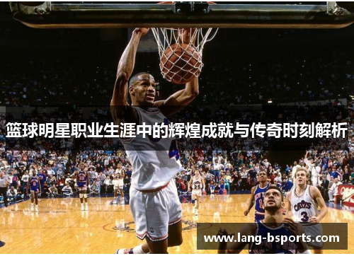 篮球明星职业生涯中的辉煌成就与传奇时刻解析
