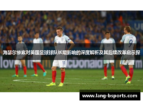 海瑟尔惨案对英国足球球队长期影响的深度解析及其后续改革启示探