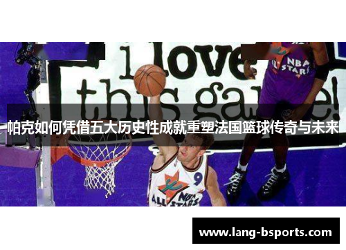 帕克如何凭借五大历史性成就重塑法国篮球传奇与未来 帕克如何凭借五大历史性成就重塑法国篮球传奇与未来