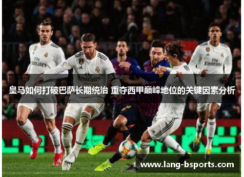 皇马如何打破巴萨长期统治 重夺西甲巅峰地位的关键因素分析 皇马如何打破巴萨长期统治 重夺西甲巅峰地位的关键因素分析