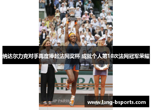 纳达尔力克对手再度捧起法网奖杯 成就个人第10次法网冠军荣耀