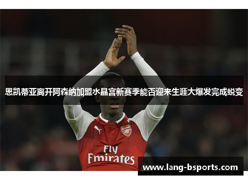 恩凯蒂亚离开阿森纳加盟水晶宫新赛季能否迎来生涯大爆发完成蜕变